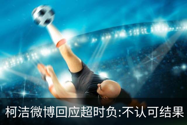柯洁微博回应超时负:不认可结果 希望引以为戒